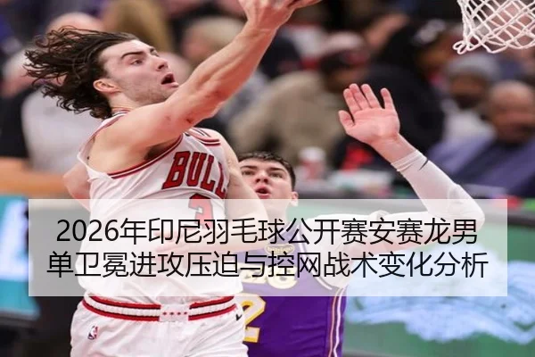 2026年印尼羽毛球公开赛安赛龙男单卫冕进攻压迫与控网战术变化分析