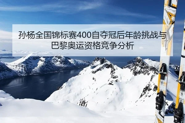 孙杨全国锦标赛400自夺冠后年龄挑战与巴黎奥运资格竞争分析